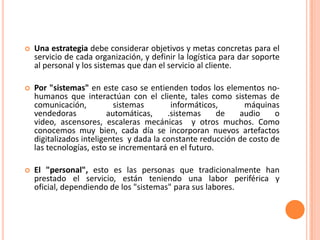    Una estrategia debe considerar objetivos y metas concretas para el
    servicio de cada organización, y definir la logística para dar soporte
    al personal y los sistemas que dan el servicio al cliente.

   Por "sistemas" en este caso se entienden todos los elementos no-
    humanos que interactúan con el cliente, tales como sistemas de
    comunicación,           sistemas       informáticos,      máquinas
    vendedoras            automáticas,    .sistemas     de   audio     o
    video, ascensores, escaleras mecánicas y otros muchos. Como
    conocemos muy bien, cada día se incorporan nuevos artefactos
    digitalizados inteligentes y dada la constante reducción de costo de
    las tecnologías, esto se incrementará en el futuro.

   El "personal", esto es las personas que tradicionalmente han
    prestado el servicio, están teniendo una labor periférica y
    oficial, dependiendo de los "sistemas" para sus labores.
 