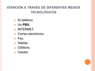 ATENCIÓN A TRAVÉS DE DIFERENTES MEDIOS
             TECNOLÓGICOS

      El teléfono.
      Un PBX.
      INTERNET.
      Correo electrónico.
      Fax.
      Telefax.
      Citófono.
      Celular.
 