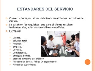 ESTÁNDARES DEL SERVICIO

    Convertir las expectativas del cliente en atributos percibidos del
    servicio.
    Se basan en los requisitos que para el cliente resultan
    fundamentales, además son visibles y medibles.
    Ejemplos:

       Calidad.
       Solución total.
       Relación.
       Empatía.
       Cortesía.
       Competencia.
       Entrega a tiempo.
       Escucha e informa del proceso.
       Resuelve las quejas, realiza un seguimiento.
       Acepta las sugerencias.
 