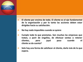    El cliente por encima de todo. El cliente es el eje fundamental
    de la organización y por lo tanto las acciones deben estar
    dirigidas hacia su satisfacción.

   No hay nada imposibles cuando se quiere

   Cumple todo lo que prometas. Son muchas las empresas que
    tratan, a parir de engaños, de efectuar ventas o retener
    clientes,      pero    ¿qué      pasa      cuando      el
    cliente se da cuenta?

   Solo hay una forma de satisfacer al cliente, darle más de lo que
    espera.
 