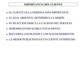 IMPORTANCIA DEL CLIENTE EL CLIENTE ES LA PERSONA MÁS IMPORTANTE EL ES EL OBJETIVO, DETERMINA LA MISIÓN SU REACCIÓN INDICA LA CALIDAD DEL SERVICIO DEBEMOS SATISFACERLO TOTALMENTE RECUERDA LOS BUENOS Y LOS MALOS MOMENTOS LA MEJOR PUBLICIDAD ES UN CLIENTE SATISFECHO 