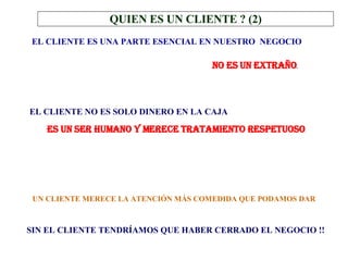 EL CLIENTE ES UNA PARTE ESENCIAL EN NUESTRO  NEGOCIO NO ES UN EXTRAÑO .   EL CLIENTE NO ES SOLO DINERO EN LA CAJA ES UN SER HUMANO Y MERECE TRATAMIENTO RESPETUOSO . UN CLIENTE MERECE LA ATENCIÓN MÁS COMEDIDA QUE PODAMOS DAR SIN EL CLIENTE TENDRÍAMOS QUE HABER CERRADO EL NEGOCIO !! QUIEN ES UN CLIENTE ? (2) 
