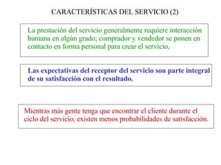 CARACTERÍSTICAS DEL SERVICIO (2) La prestación del servicio generalmente requiere interacción  humana en algún grado; comprador y vendedor se ponen en  contacto en forma personal para crear el servicio . Las expectativas del receptor del servicio son parte integral  de su satisfacción con el resultado.   Mientras más gente tenga que encontrar el cliente durante el  ciclo del servicio, existen menos probabilidades de satisfacción.   