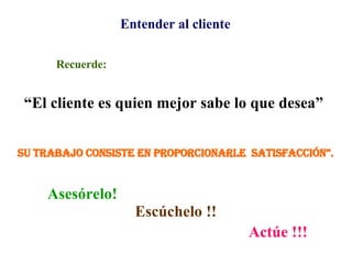 Entender al cliente Recuerde: “ El cliente es quien mejor sabe lo que desea”  Asesórelo! Escúchelo !! Actúe !!! Su trabajo consiste en proporcionarle  satisfacción”. 