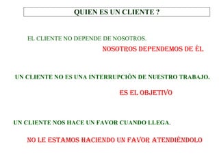 QUIEN ES UN CLIENTE ? UN CLIENTE NOS HACE UN FAVOR CUANDO LLEGA .   NOSOTROS DEPENDEMOS DE ÉL ES EL OBJETIVO NO LE ESTAMOS HACIENDO UN FAVOR ATENDIÉNDOLO EL CLIENTE NO DEPENDE DE NOSOTROS.   UN CLIENTE NO ES UNA INTERRUPCIÓN DE NUESTRO TRABAJO.   