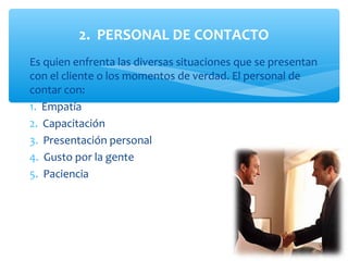 2. PERSONAL DE CONTACTO
Es quien enfrenta las diversas situaciones que se presentan
con el cliente o los momentos de verdad. El personal de
contar con:
1. Empatía
2. Capacitación
3. Presentación personal
4. Gusto por la gente
5. Paciencia
 