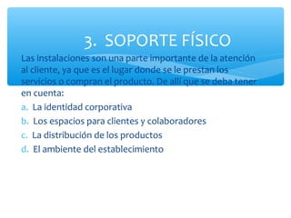 3. SOPORTE FÍSICO
Las instalaciones son una parte importante de la atención
al cliente, ya que es el lugar donde se le prestan los
servicios o compran el producto. De allí que se deba tener
en cuenta:
a. La identidad corporativa
b. Los espacios para clientes y colaboradores
c. La distribución de los productos
d. El ambiente del establecimiento
 