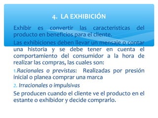 4. LA EXHIBICIÓN
Exhibir es convertir las caracteristicas del
producto en beneficios para el cliente.
Las exhibiciones deben llevar un mensaje o contar
una historia y se debe tener en cuenta el
comportamiento del consumidor a la hora de
realizar las compras, las cuales son:
1.Racionales o previstas: Realizadas por presión
inicial o planea comprar una marca
2. Irracionales o impulsivas
Se producen cuando el cliente ve el producto en el
estante o exhibidor y decide comprarlo.
 