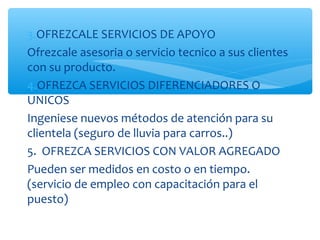 3.OFREZCALE SERVICIOS DE APOYO
Ofrezcale asesoria o servicio tecnico a sus clientes
con su producto.
4.OFREZCA SERVICIOS DIFERENCIADORES O
UNICOS
Ingeniese nuevos métodos de atención para su
clientela (seguro de lluvia para carros..)
5. OFREZCA SERVICIOS CON VALOR AGREGADO
Pueden ser medidos en costo o en tiempo.
(servicio de empleo con capacitación para el
puesto)
 