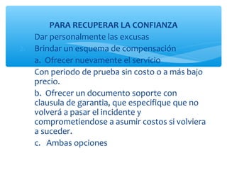 PARA RECUPERAR LA CONFIANZA
1.   Dar personalmente las excusas
2.   Brindar un esquema de compensación
     a. Ofrecer nuevamente el servicio
     Con periodo de prueba sin costo o a más bajo
     precio.
     b. Ofrecer un documento soporte con
     clausula de garantia, que especifique que no
     volverá a pasar el incidente y
     comprometiendose a asumir costos si volviera
     a suceder.
     c. Ambas opciones
 