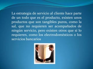 La estrategia de servicio al cliente hace parte
de un todo que es el producto, existen unos
productos que son tangibles puros, como la
sal, que no requieren ser acompañados de
ningún servicio, pero existen otros que sí lo
requieren, como los electrodomésticos o los
servicios bancarios
 