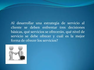 Al desarrollar una estrategia de servicio al
cliente se deben enfrentar tres decisiones
básicas, qué servicios se ofrecerán, qué nivel de
servicio se debe ofrecer y cuál es la mejor
forma de ofrecer los servicios?
 