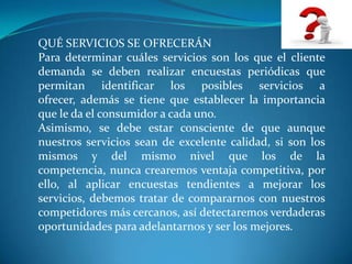 QUÉ SERVICIOS SE OFRECERÁN
Para determinar cuáles servicios son los que el cliente
demanda se deben realizar encuestas periódicas que
permitan identificar los posibles servicios a
ofrecer, además se tiene que establecer la importancia
que le da el consumidor a cada uno.
Asimismo, se debe estar consciente de que aunque
nuestros servicios sean de excelente calidad, si son los
mismos y del mismo nivel que los de la
competencia, nunca crearemos ventaja competitiva, por
ello, al aplicar encuestas tendientes a mejorar los
servicios, debemos tratar de compararnos con nuestros
competidores más cercanos, así detectaremos verdaderas
oportunidades para adelantarnos y ser los mejores.
 