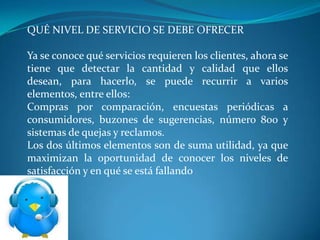 QUÉ NIVEL DE SERVICIO SE DEBE OFRECER

Ya se conoce qué servicios requieren los clientes, ahora se
tiene que detectar la cantidad y calidad que ellos
desean, para hacerlo, se puede recurrir a varios
elementos, entre ellos:
Compras por comparación, encuestas periódicas a
consumidores, buzones de sugerencias, número 800 y
sistemas de quejas y reclamos.
Los dos últimos elementos son de suma utilidad, ya que
maximizan la oportunidad de conocer los niveles de
satisfacción y en qué se está fallando
 