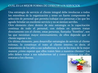 CUÁL ES LA MEJOR FORMA DE OFRECER LOS SERVICIOS

Una estrategia de servicio al cliente integral debe involucrar a todos
los miembros de la organización y tener un fuerte componente de
selección de personal que permita trabajar con personas a las que les
agrade brindar un excelente servicio y no se sientan serviles.
Otro elemento clave dentro de esta estrategia es la capacitación
continua de todo el personal, con énfasis en quienes tratan
directamente con el cliente, estas personas, llamadas "frontline", son
las que necesitan mayor entrenamiento, de ellos depende que el
cliente regrese o no.
Un último elemento, para desarrollar estrategias de servicio al cliente
exitosas, lo constituye el trato al cliente interno, es decir, el
tratamiento de los jefes a sus subalternos, si no se les trata de la mejor
manera ¿cómo esperar que ellos traten bien a nuestros clientes? Los
jefes deben tratar a sus subalternos tal y como quisieran que ellas
trataran a los clientes.
 