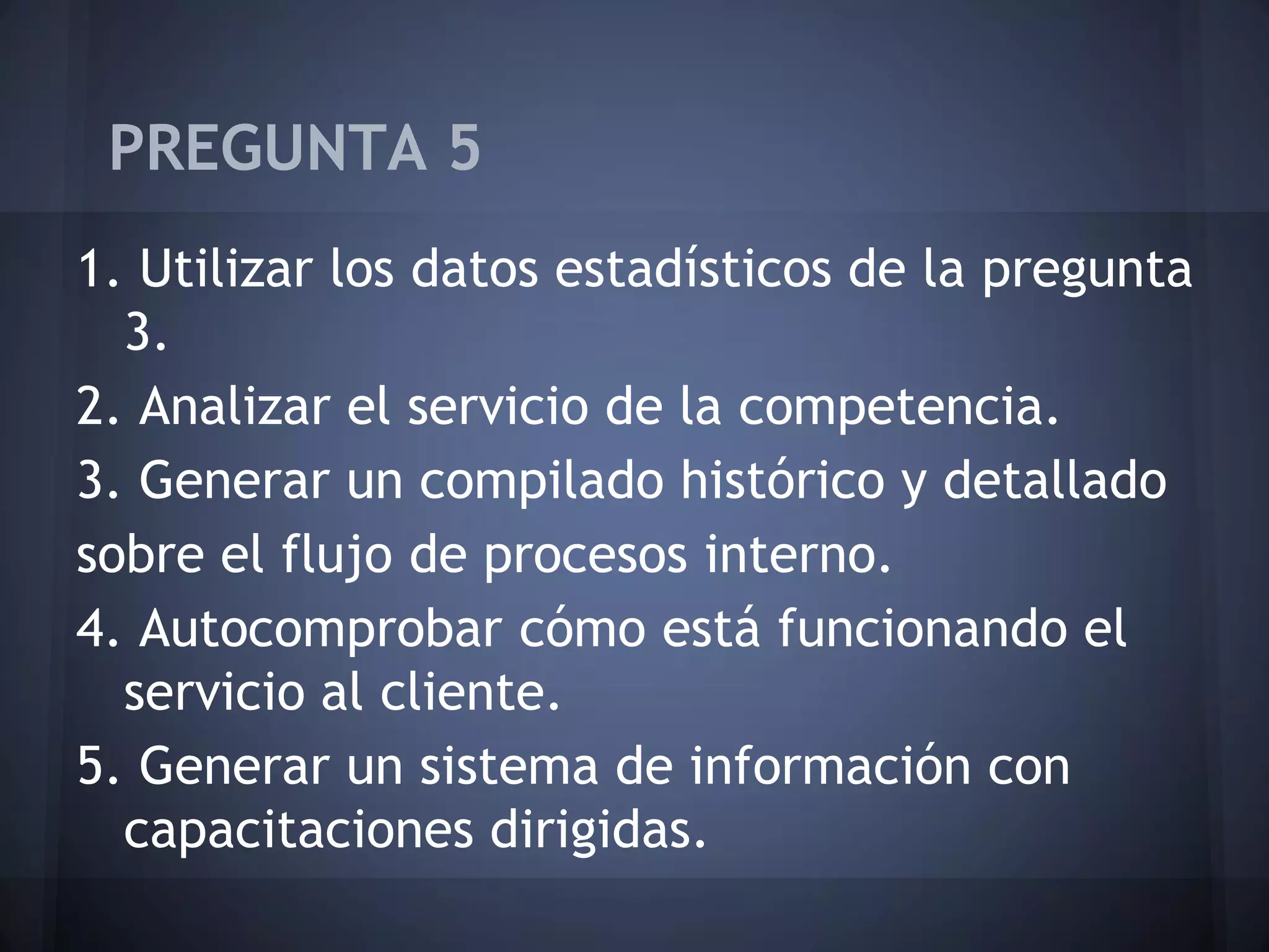 PREGUNTA 5
1. Utilizar los datos estadísticos de la pregunta
3.
2. Analizar el servicio de la competencia.
3. Generar un compilado histórico y detallado
sobre el flujo de procesos interno.
4. Autocomprobar cómo está funcionando el
servicio al cliente.
5. Generar un sistema de información con
capacitaciones dirigidas.

 