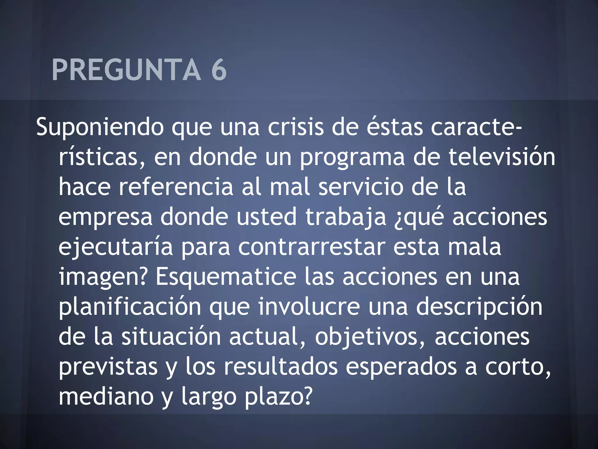 PREGUNTA 6
Suponiendo que una crisis de éstas características, en donde un programa de televisión
hace referencia al mal servicio de la
empresa donde usted trabaja ¿qué acciones
ejecutaría para contrarrestar esta mala
imagen? Esquematice las acciones en una
planificación que involucre una descripción
de la situación actual, objetivos, acciones
previstas y los resultados esperados a corto,
mediano y largo plazo?

 