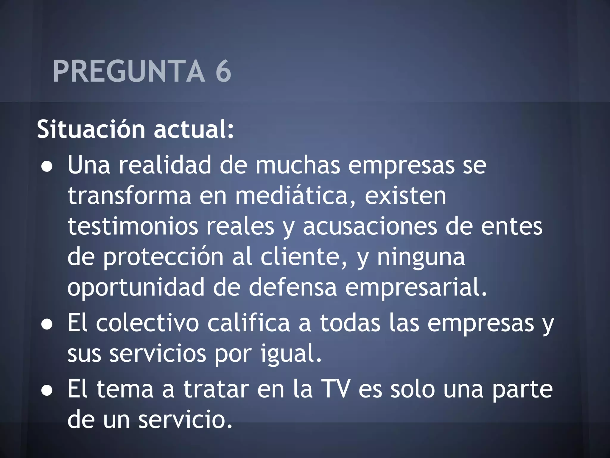 PREGUNTA 6
Situación actual:
● Una realidad de muchas empresas se
transforma en mediática, existen
testimonios reales y acusaciones de entes
de protección al cliente, y ninguna
oportunidad de defensa empresarial.
● El colectivo califica a todas las empresas y
sus servicios por igual.
● El tema a tratar en la TV es solo una parte
de un servicio.

 