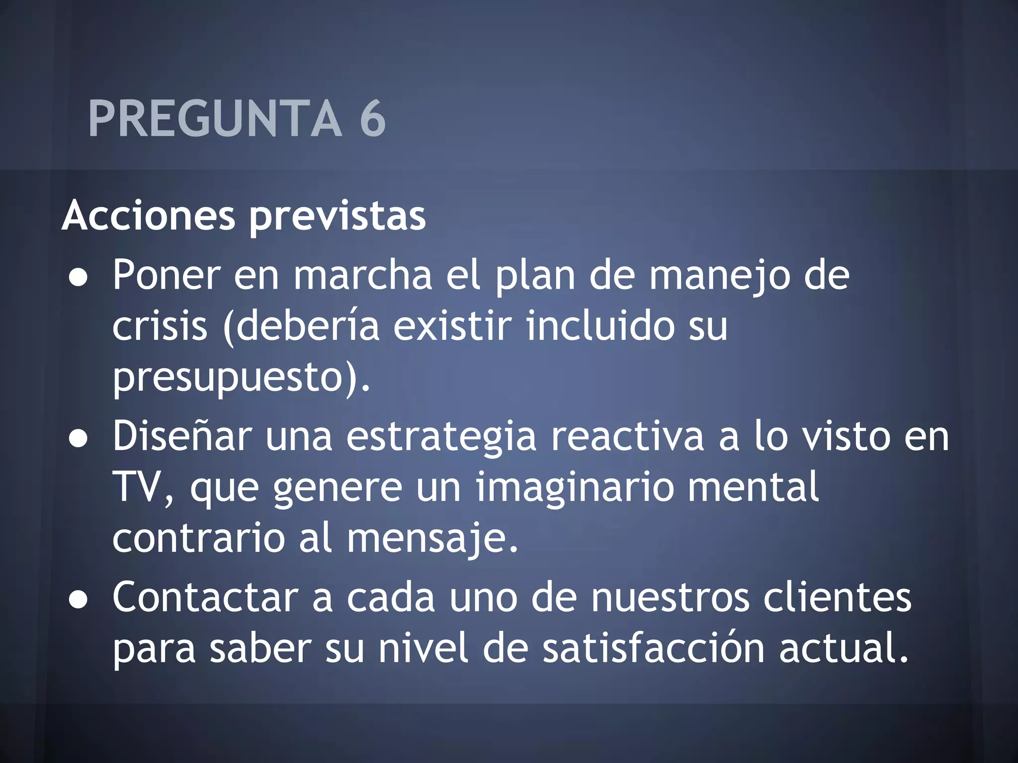 PREGUNTA 6
Acciones previstas
● Poner en marcha el plan de manejo de
crisis (debería existir incluido su
presupuesto).
● Diseñar una estrategia reactiva a lo visto en
TV, que genere un imaginario mental
contrario al mensaje.
● Contactar a cada uno de nuestros clientes
para saber su nivel de satisfacción actual.

 