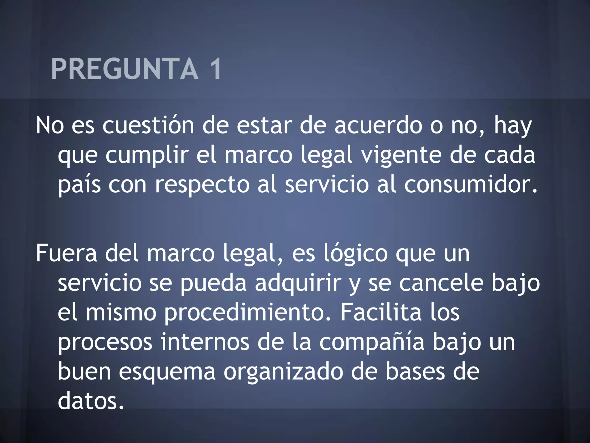 PREGUNTA 1
No es cuestión de estar de acuerdo o no, hay
que cumplir el marco legal vigente de cada
país con respecto al servicio al consumidor.

Fuera del marco legal, es lógico que un
servicio se pueda adquirir y se cancele bajo
el mismo procedimiento. Facilita los
procesos internos de la compañía bajo un
buen esquema organizado de bases de
datos.

 