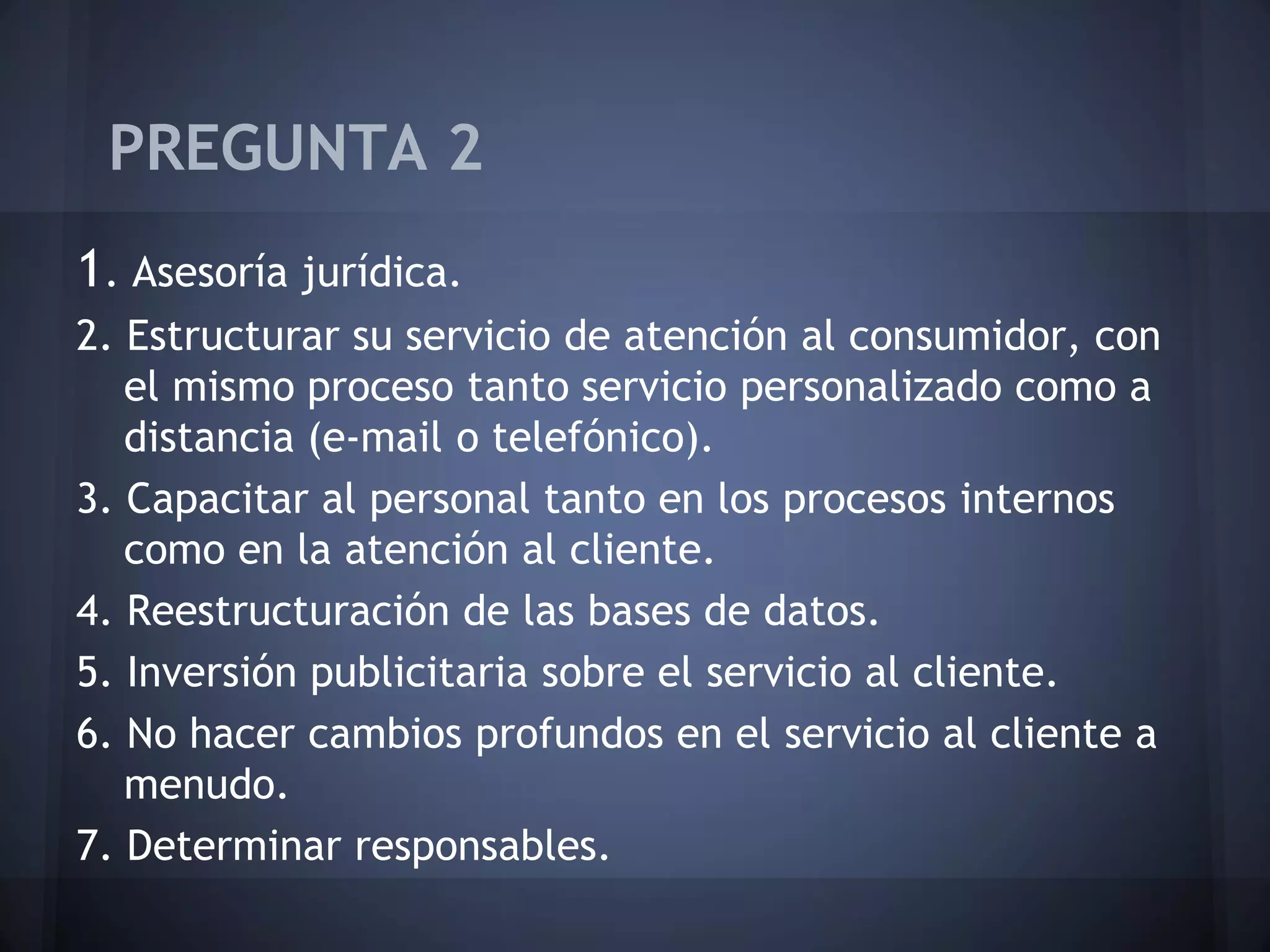 PREGUNTA 2
1. Asesoría jurídica.
2. Estructurar su servicio de atención al consumidor, con
el mismo proceso tanto servicio personalizado como a
distancia (e-mail o telefónico).
3. Capacitar al personal tanto en los procesos internos
como en la atención al cliente.
4. Reestructuración de las bases de datos.
5. Inversión publicitaria sobre el servicio al cliente.
6. No hacer cambios profundos en el servicio al cliente a
menudo.
7. Determinar responsables.

 