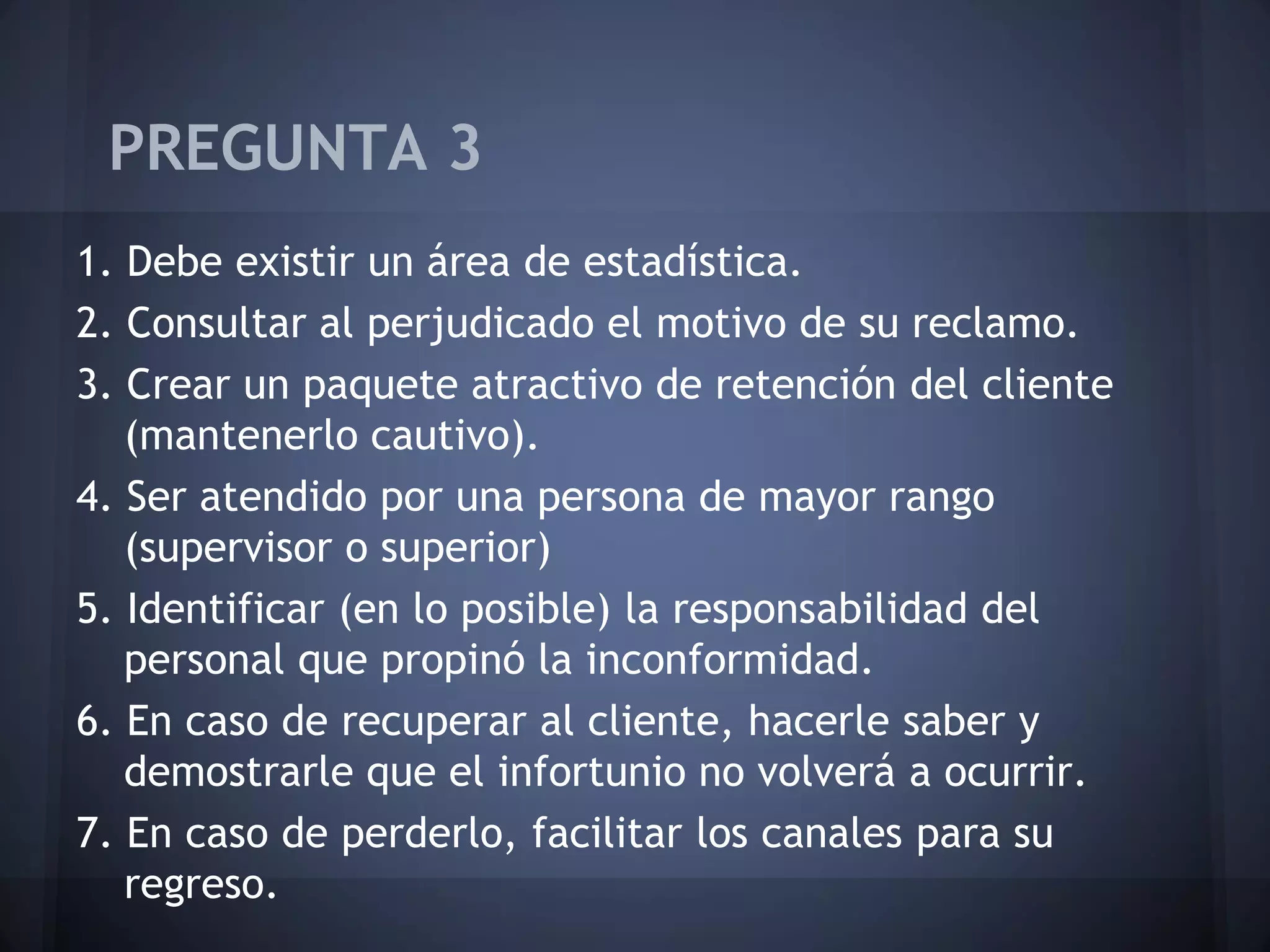 PREGUNTA 3
1. Debe existir un área de estadística.
2. Consultar al perjudicado el motivo de su reclamo.
3. Crear un paquete atractivo de retención del cliente
(mantenerlo cautivo).
4. Ser atendido por una persona de mayor rango
(supervisor o superior)
5. Identificar (en lo posible) la responsabilidad del
personal que propinó la inconformidad.
6. En caso de recuperar al cliente, hacerle saber y
demostrarle que el infortunio no volverá a ocurrir.
7. En caso de perderlo, facilitar los canales para su
regreso.

 