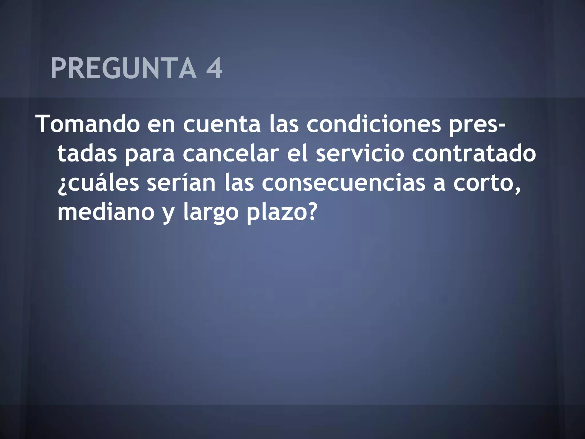 PREGUNTA 4
Tomando en cuenta las condiciones prestadas para cancelar el servicio contratado
¿cuáles serían las consecuencias a corto,
mediano y largo plazo?

 