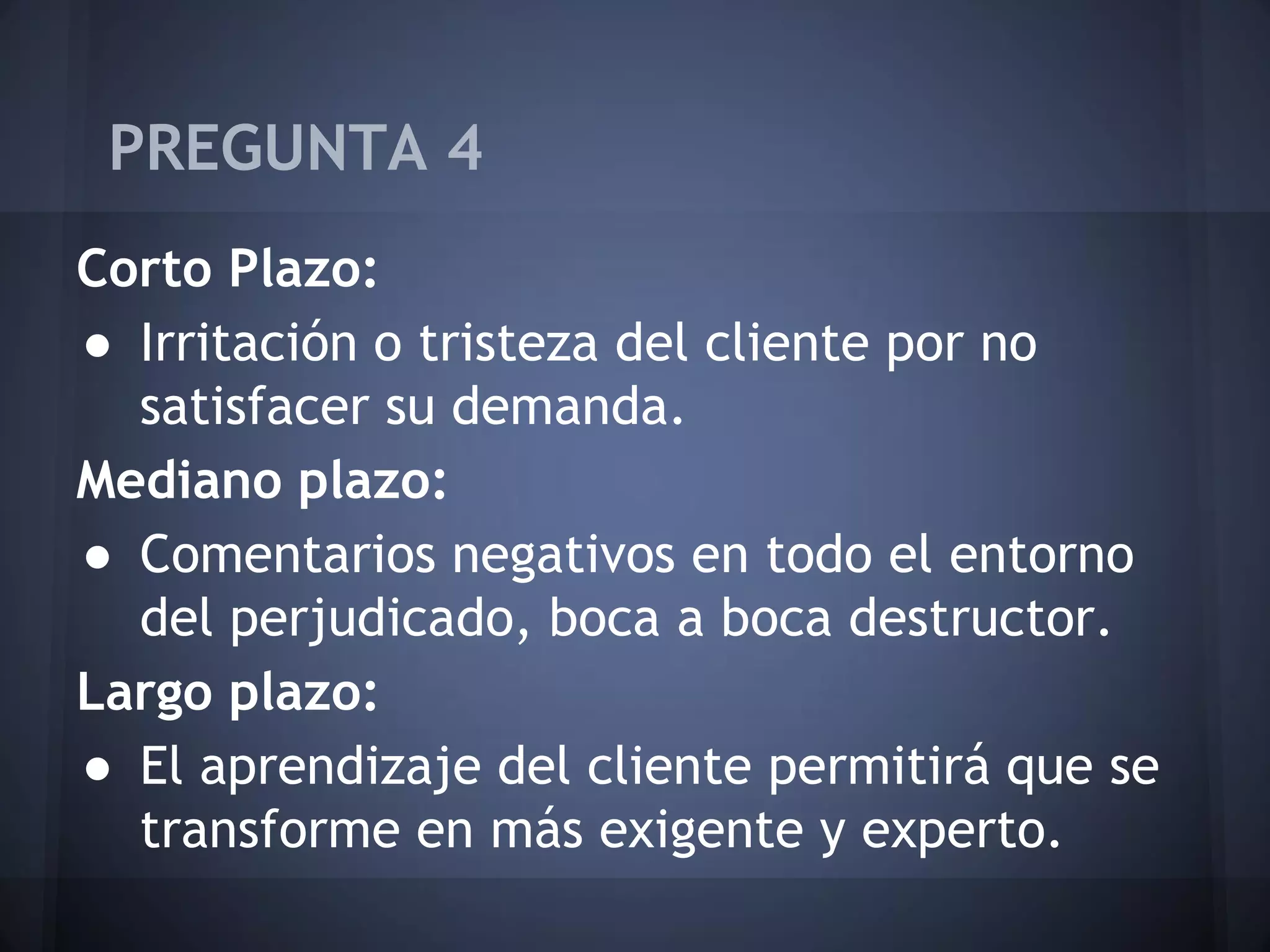PREGUNTA 4
Corto Plazo:
● Irritación o tristeza del cliente por no
satisfacer su demanda.
Mediano plazo:
● Comentarios negativos en todo el entorno
del perjudicado, boca a boca destructor.
Largo plazo:
● El aprendizaje del cliente permitirá que se
transforme en más exigente y experto.

 
