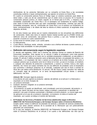distribuidores de los productos fabricados por su compañía en Costa Rica; y las sociedades
constituidas conforme a leyes centroamericanas que ejerzan el comercio en Costa Rica.
En cuanto al comerciante persona física el Código sigue un sistema sustancial, pues deben de
darse todas y cada una de las características que el citado inciso a) anuncia. En lo tocante al
comerciante persona jurídica, el criterio seguido es el formal para la E.I.R.L. y respecto a las
sociedades constituidas (en Costa Rica o en el extranjero) con fundamento en nuestro Código,
pues basta la forma asumida para que sean consideradas comerciantes; mientras que para las
sociedades extranjeras, esto es, constituidas (en Costa Rica o en el exterior) con fundamento en
leyes centroamericanas o de afuera del área se retorna al criterio sustancial, al exigírseles otros
requisitos de fondo.
Es de esta manera que vemos que en nuestro ordenamiento se nos encuentran dos definiciones
de comerciante. Sobre este tema el maestro Gaston Certad escribió que la LPCDEC brinda una
definición única de comerciante, sea persona física o jurídica, y aun una "entidad de hecho",
poniendo el acento en cuatro características:
 a) Que actúe en nombre propio o por cuenta ajena;
 b) habitualmente;
 c) que ofrezca, distribuya, venda, arriende, conceda e uso o disfrute de bienes o preste servicios, y
 d) aunque esas actividades no sean principales
 Definición del comerciante según la legislación española
El decreto real legislativo 1/2007 vino a fusionar las distintas normas en materia de Derecho del
Consumidor españolas. Este decreto en su artículo 4 define al empresario como toda persona
física o jurídica que actúa en el marco de su actividad empresarial o profesional, ya sea pública o
privada. El artículo 5 define al productor como al fabricante del bien o al prestador del servicio o su
intermediario, o al importador del bien o servicio en el territorio de la Unión Europea, así como a
cualquier persona que se presente como tal al indicar en el bien, ya sea en el envase, el envoltorio
o cualquier otro elemento de protección o presentación, o servicio su nombre, marca u otro signo
distintivo. Así mismo tal cuerpo normativo nos da una definición de proveedor como el empresario
que suministra o distribuye productos en el mercado, cualquiera que sea el título o contrato en
virtud del cual realice dicha distribución. El artículo 138 del mismo cuerpo normativo nos habla de
un concepto legal de productor, en el tema de responsabilidad civil por bienes o servicios
defectuosos, nos dice:
Artículo 138. Concepto legal de productor.
A los efectos de este capítulo es productor, además del definido en el artículo 5, el fabricante o
importador en la Unión Europea de:
 Un producto terminado.
 Cualquier elemento integrado en un producto terminado.
 Una materia prima.
Si el productor no puede ser identificado, será considerado como tal el proveedor del producto, a
menos que, dentro del plazo de tres meses, indique al dañado o perjudicado la identidad del
productor o de quien le hubiera suministrado o facilitado a él dicho producto. La misma regla será
de aplicación en el caso de un producto importado, si el producto no indica el nombre del
importador, aun cuando se indique el nombre del fabricante.
 El Prestador de Servicios y Prestador de Servicios establecidos según la Directiva
2000/31/CE Del Parlamento Europeo y del Consejo Europeo sobre el Comercio Electrónico
Acápite aparte merece la definición de prestador de servicios y prestador de servicios establecidos.
Siendo que estos prestan servicios de la sociedad de la información que son potencialmente
adquiridos por consumidores.
En lo que nos respecta, la directiva 2000/31/CE del Parlamento Europeo y del Consejo Europeo
sobre el Comercio Electrónico en el artículo 2 en cuanto a las definiciones nos dice que es
 