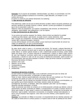 Concepto: Es el conjunto de actividades interrelacionadas que ofrece un suministrador con el fin
de que el cliente obtenga el producto en el momento y lugar adecuado y se asegure un uso
correcto del mismo.
El servicio al cliente es una potente herramienta de marketing.
1.- Que servicios se ofrecerán
Para determinar cuáles son los que el cliente demanda se deben realizar encuestas periódicas que
permitan identificar los posibles servicios a ofrecer, además se tiene que establecer la importancia
que le da el consumidor a cada uno.
Debemos tratar de compararnos con nuestros competidores más cercanos, asi detectaremos
verdaderas oportunidades para adelantarnos y ser los mejores.
2.- Qué nivel de servicio se debe ofrecer
Ya se conoce qué servicios requieren los clientes, ahora se tiene que detectar la cantidad
y calidad que ellos desean, para hacerlo, se puede recurrir a varios elementos, entre
ellos; compras por comparación, encuestas periódicas a consumidores, buzones de sugerencias,
número 800 y sistemas de quejas y reclamos.
Los dos últimos bloques son de suma utilidad, ya que maximizan la oportunidad de conocer los
niveles de satisfacción y en qué se está fracasando.
3.- Cuál es la mejor forma de ofrecer los servicios
Se debe decidir sobre el precio y el suministro del servicio. Por ejemplo, cualquier fabricante de
PC's tiene tres opciones de precio para el servicio de reparación y mantenimiento de sus equipos,
puede ofrecer un servicio gratuito durante un año o determinado período de tiempo, podría vender
aparte del equipo como un servicio adicional el mantenimiento o podría no ofrecer ningún servicio
de este tipo; respeto al suministro podría tener su propio personal técnico para mantenimiento y
reparaciones y ubicarlo en cada uno de sus puntos de distribución autorizados, podría acordar con
sus distribuidores para que estos prestaran el servicio o dejar que firmas externas lo suministren.
Elementos Del Servicio Al Cliente
 Contacto cara a cara
 Relación con el cliente
 Correspondencia
 Reclamos y cumplidos
 Instalaciones
Importancia del servicio al cliente
Un buen servicio al cliente puede llegar a ser un elemento promocional para las ventas tan
poderosas como los descuentos, la publicidad o la venta personal.
Atraer un nuevo cliente es aproximadamente seis veces más caro que mantener uno. Por lo que la
compañías han optado por poner por escrito la actuación de la empresa.
Se han observado que los clientes son sensibles al servicio que reciben de sus suministradores, ya
que significa que el cliente obtendrá a las finales menores costos de inventario.
Contingencias del servicio: el vendedor debe estar preparado para evitar que las huelgas y
desastres naturales perjudiquen al cliente.
Todas las personas que entran en contacto con el cliente proyectan actitudes que afectan a éste el
representante de ventas al llamarle por teléfono, la recepcionista en la puerta, el servicio técnico al
llamar para instalar un nuevo equipo o servicio en la dependencias, y el personal de las ventas que
finalmente, logra el pedido. Consciente o inconsciente, el comprador siempre está evaluando la
forma como la empresa hace negocios, cómo trata a los otros clientes y cómo esperaría que le
trataran a él.
Acciones: Las actitudes se reflejan en acciones: el comportamiento de las distintas personas con
las cuales el cliente entra en contacto produce un impacto sobre el nivel de satisfacción del cliente
 