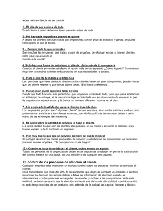veces esta sentencia no se cumple.
1.- El cliente por encima de todo
Es el cliente a quien debemos tener presente antes de nada.
2.- No hay nada imposibles cuando se quiere
A veces los clientes solicitan cosas casi imposibles, con un poco de esfuerzo y ganas, se puede
conseguirlo lo que él desea.
3. - Cumple todo lo que prometas
Son muchas las empresas que tratan, a parir de engaños, de efectuar ventas o retener clientes,
pero ¿qué pasa cuando el
cliente se da cuenta?
4. Solo hay una forma de satisfacer al cliente, darle más de lo que espera.
Cuando el cliente se siente satisfecho al recibir más de los esperado ¿Cómo lograrlo? Conociendo
muy bien a nuestros clientes enfocándonos en sus necesidades y deseos.
5.- Para el cliente tu marcas la diferencia
Las personas que tiene contacto directo con los clientes tienen un gran compromiso, pueden hacer
que un cliente regrese o que jamás quiera volver. Eso hace la diferencia.
6.- Fallar en un punto significa fallar en todo
Puede que todo funcione a la perfección, que tengamos controlado todo, pero que pasa si fallamos
en el tiempo de entrega, si la mercancía llega accidentada o si en el momento de empacar el par
de zapatos nos equivocamos y le damos un numero diferente, todo se va al piso.
7.- Un empleado insatisfecho genera clientes insatisfechos
Los empleados propios son " el primer cliente" de una empresa, si no se les satisface a ellos como
pretendemos satisfacer a los clientes externos, por ello las políticas de recursos deben ir de la
mano de las estrategias de marketing.
8.- El juicio sobre la calidad de servicio lo hace el cliente
L a única verdad es que son los clientes son quienes, en su mente y su sentir lo califican, si es
bueno vuelven y de lo contrario no regresan.
9.- Por muy bueno que sea un servicio siempre se puede mejorar
Si se logró alcanzar las metas propuestas de servicio y satisfacción del consumidor, es necesario
plantear nuevos objetivos, " la competencia no da tregua".
10.- Cuando se trata de satisfacer al cliente, todos somos un equipo
Todas las personas de la organización deben estar dispuestas a trabajar en pro de la satisfacción
del cliente, trátese de una queja, de una petición o de cualquier otro asunto.
El control de los procesos de atención al cliente
Cualquier empresa debe mantener un estricto control sobre los procesos internos de atención al
cliente.
Está comprobado que más del 20% de las personas que dejan de comprar un producto o servicio,
renuncian su decisión de compra debido a fallas de información de atención cuando se
interrelaciona con las personas encargadas de atender y motivar a las compradores. Ante esta
realidad, se hace necesario que la atención al cliente sea de la más alta calidad, con información,
no solo tenga una idea de un producto, sino además de la calidad del capital, humano y técnico
 