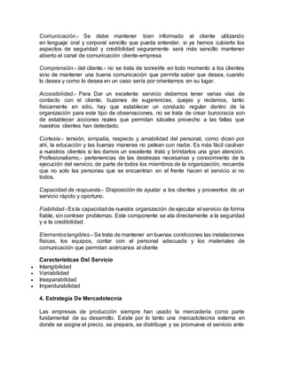 Comunicación.- Se debe mantener bien informado al cliente utilizando
en lenguaje oral y corporal sencillo que pueda entender, si ya hemos cubierto los
aspectos de seguridad y credibilidad seguramente será más sencillo mantener
abierto el canal de comunicación cliente-empresa
Comprensión.- del cliente.- no se trata de sonreírle en todo momento a los clientes
sino de mantener una buena comunicación que permita saber que desea, cuando
lo desea y como lo desea en un caso sería por orientarnos en su lugar.
Accesibilidad.- Para Dar un excelente servicio debemos tener varias vías de
contacto con el cliente, buzones de sugerencias, quejas y reclamos, tanto
físicamente en sitio, hay que establecer un conducto regular dentro de la
organización para este tipo de observaciones, no se trata de crear burocracia son
de establecer acciones reales que permitan sácales provecho a las fallas que
nuestros clientes han detectado.
Cortesía.- tensión, simpatía, respecto y amabilidad del personal, como dicen por
ahí, la educación y las buenas maneras no pelean con nadie. Es más fácil cautivar
a nuestros clientes si les damos un excelente trato y brindarlos una gran atención.
Profesionalismo.- pertenencias de las destrezas necesarias y conocimiento de la
ejecución del servicio, de parte de todos los miembros de la organización, recuerda
que no solo las personas que se encuentran en el frente hacen el servicio si no
todos.
Capacidad de respuesta.- Disposición de ayudar a los clientes y proveerlos de un
servicio rápido y oportuno.
Fiabilidad.-Es la capacidadde nuestra organización de ejecutar el servicio de forma
fiable, sin contraer problemas. Este componente se ata directamente a la seguridad
y a la credibilidad.
Elementostangibles.- Se trata de mantener en buenas condiciones las instalaciones
físicas, los equipos, contar con el personal adecuada y los materiales de
comunicación que permitan acércanos al cliente
Características Del Servicio
 Intangibilidad
 Variabilidad
 Inseparabilidad
 Imperdurabilidad
4. Estrategia De Mercadotecnia
Las empresas de producción siempre han usado la mercadería como parte
fundamental de su desarrollo. Existe por lo tanto una mercadotecnia externa en
donde se asigna el precio, se prepara, se distribuye y se promueve el servicio ante
 