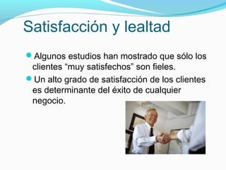 Satisfacción y lealtad
Algunos estudios han mostrado que sólo los
clientes “muy satisfechos” son fieles.
Un alto grado de satisfacción de los clientes
es determinante del éxito de cualquier
negocio.
 
