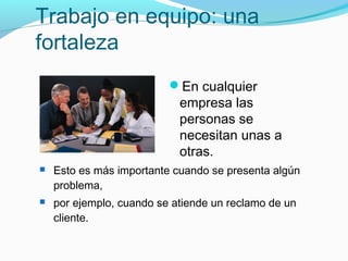 Trabajo en equipo: una
fortaleza
En cualquier
empresa las
personas se
necesitan unas a
otras.
 Esto es más importante cuando se presenta algún
problema,
 por ejemplo, cuando se atiende un reclamo de un
cliente.
 