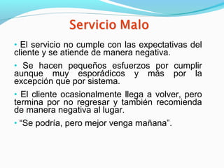• El servicio no cumple con las expectativas del
cliente y se atiende de manera negativa.
• Se hacen pequeños esfuerzos por cumplir
aunque muy esporádicos y más por la
excepción que por sistema.
• El cliente ocasionalmente llega a volver, pero
termina por no regresar y también recomienda
de manera negativa al lugar.
• “Se podría, pero mejor venga mañana”.
 