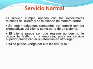 El servicio cumple apenas con las expectativas
mínimas del cliente y se le atiende de manera normal.
• Se hacen esfuerzos constantes por cumplir con las
expectativas del cliente como parte de un sistema.
• El cliente puede ser que regrese aunque no le
otorga la lealtad a la empresa, pues un servicio
superior puede captar su atención en otro lugar.
• “Si se puede, venga por él a las 5:00 p.m.”
 