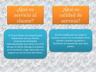 ¿Qué es
servicio al
cliente?
Es el que ofrece una empresa para
relacionarse con sus clientes.
Conjunto de actividades
interrelacionadas que ofrece con el fin
de que el cliente obtenga el producto
en el momento y lugar adecuado y se
asegure un uso correcto del mismo.
¿Qué es
calidad de
servicio?
Son las medidas por las cuales la
empresa, conoce las necesidades de los
clientes y pueden ayudarlos o
facilitarles las inquietudes que estos
poseen
.
 