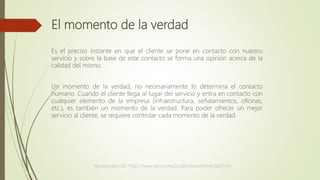 El momento de la verdad
Es el preciso instante en que el cliente se pone en contacto con nuestro
servicio y sobre la base de este contacto se forma una opinión acerca de la
calidad del mismo.
Un momento de la verdad, no necesariamente lo determina el contacto
humano. Cuando el cliente llega al lugar del servicio y entra en contacto con
cualquier elemento de la empresa (infraestructura, señalamientos, oficinas,
etc.), es también un momento de la verdad. Para poder ofrecer un mejor
servicio al cliente, se requiere controlar cada momento de la verdad.
Recuperado de: http://www.zeusconsult.com.mx/artmverdad.htm
 