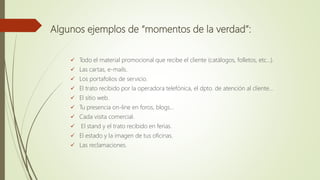 Algunos ejemplos de “momentos de la verdad”:
 Todo el material promocional que recibe el cliente (catálogos, folletos, etc…).
 Las cartas, e-mails.
 Los portafolios de servicio.
 El trato recibido por la operadora telefónica, el dpto. de atención al cliente…
 El sitio web.
 Tu presencia on-line en foros, blogs…
 Cada visita comercial.
 El stand y el trato recibido en ferias.
 El estado y la imagen de tus oficinas.
 Las reclamaciones.
 