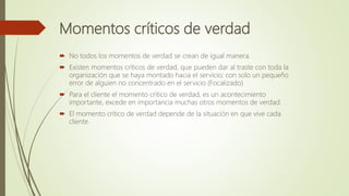 Momentos críticos de verdad
 No todos los momentos de verdad se crean de igual manera.
 Existen momentos críticos de verdad, que pueden dar al traste con toda la
organización que se haya montado hacia el servicio; con solo un pequeño
error de alguien no concentrado en el servicio (Focalizado)
 Para el cliente el momento crítico de verdad, es un acontecimiento
importante, excede en importancia muchas otros momentos de verdad.
 El momento crítico de verdad depende de la situación en que vive cada
cliente.
 