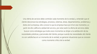Una oferta de servicio debe controlar cada momento de la verdad, y entender que el
cliente desconoce las estrategias, procesos, sistemas, áreas, departamentos, problemas y
éxitos de la empresa, sólo conoce lo que la empresa hace por él en ese momento y a
partir de ello califica la calidad del servicio, por esta razón la oferta de servicios debe
buscar como estrategia que todos esos momentos se dirijan a la satisfacción de las
necesidades prácticas y personales del cliente, porque cuando las necesidades del cliente
no son satisfechas en un momento de la verdad, se generan situaciones que se conocen
como momento crítico de la verdad.
 