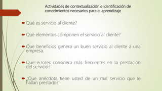 Actividades de contextualización e identificación de
conocimientos necesarios para el aprendizaje
Qué es servicio al cliente?
Que elementos componen el servicio al cliente?
Que beneficios genera un buen servicio al cliente a una
empresa.
Que errores considera más frecuentes en la prestación
del servicio?
¿Que anécdota tiene usted de un mal servicio que le
hallan prestado?
 