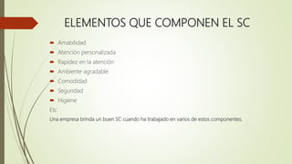 ELEMENTOS QUE COMPONEN EL SC
 Amabilidad
 Atención personalizada
 Rapidez en la atención
 Ambiente agradable
 Comodidad
 Seguridad
 Higiene
Etc
Una empresa brinda un buen SC cuando ha trabajado en varios de estos componentes.
 