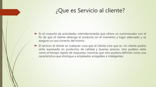 ¿Que es Servicio al cliente?
 Es el conjunto de actividades interrelacionadas que ofrece un suministrador con el
fin de que el cliente obtenga el producto en el momento y lugar adecuado y se
asegure un uso correcto del mismo.
 El servicio al cliente es cualquier cosa que el cliente crea que es. Un cliente podría
verlo expresado en productos de calidad y buenos precios, otro pudiera verlo
como el tiempo rápido de respuesta, mientras que otro pudiera definirlo como una
característica que distingue a empleados amigables e inteligentes.
 