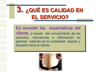 3.3. ¿QUÉ ES CALIDAD EN¿QUÉ ES CALIDAD EN
EL SERVICIO?EL SERVICIO?
Es exceder las expectativas del
cliente, a través del conocimiento de los
servicios, mercancías e información en
general; además de la cordialidad, respeto y
empatía hacia el cliente.
 
