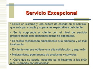 Servicio ExcepcionalServicio Excepcional
• Existe un sistema y una cultura de calidad en el servicio,
que anticipa, cumple y supera las expectativas del cliente.
• Se le sorprende al cliente con el nivel de servicio
proporcionado con elementos extras no esperados.
• El cliente recomienda ampliamente a la empresa y es leal
totalmente.
• El cliente siempre obtiene una alta satisfacción y algo más.
• Mejoramiento permanente de productos y servicios.
• “Claro que se puede, nosotros se lo llevamos a las 5:00
p.m., y gracias por preferirnos”.
 