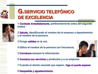G.G.SERVICIO TELEFÓNICOSERVICIO TELEFÓNICO
DE EXCELENCIADE EXCELENCIA
1 Conteste inmediatamenteConteste inmediatamente, preferentemente antes del segundo
timbre.
2 Salude,Salude, identificando el nombre de la empresa o departamento
y el nombre de la persona.
3 Ponga calidezcalidez en la voz.
4 Utilice el nombre de la persona con frecuencia.
5 CorroboreCorrobore siempre la información.
6 Conozca sus serviciosConozca sus servicios y productos y a su empresa.
7 Cuando el cliente necesita que espere, diga si puede esperariga si puede esperar.
8 Despedida y agradecimientoDespedida y agradecimiento.
 