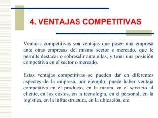 4. VENTAJAS COMPETITIVAS
Ventajas competitivas son ventajas que posee una empresa
ante otras empresas del mismo sector o mercado, que le
permite destacar o sobresalir ante ellas, y tener una posición
competitiva en el sector o mercado.
Estas ventajas competitivas se pueden dar en diferentes
aspectos de la empresa, por ejemplo, puede haber ventaja
competitiva en el producto, en la marca, en el servicio al
cliente, en los costos, en la tecnología, en el personal, en la
logística, en la infraestructura, en la ubicación, etc.
 