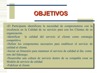 OBJETIVOSOBJETIVOS
-El Participante identificara la necesidad de comprometerse con la
excelencia en la Calidad de su servicio para con los Clientes de su
organización.
-Identificar la calidad del servicio al cliente como estrategia
competitiva
-Definir los componentes necesarios para establecer el servicio de
calidad al cliente.
-Iniciar un Itinerario para mantener el servicio de calidad al día: como
reto del liderazgo.
-Desarrollar una cultura de servicio dentro de su compañía crear un
Modelo de servicio de calidad
-Fidelizar al cliente
 