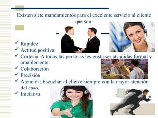 Existen siete mandamientos para el excelente servicio al cliente
que son:
 Rapidez
 Actitud positiva
 Cortesía: A todas las personas les gusta ser atendidas formal y
amablemente.
 Colaboración
 Precisión
 Atención: Escuchar al cliente siempre con la mayor atención
del caso.
 Iniciativa
 